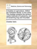 A Treatise On Agriculture, Intitled The Yorkshire Farmer. In Two Parts. This Treatise Explains The Several Useful Methods Of Husbandry, And Of Reclaim di Charles Varlo edito da Gale Ecco, Print Editions