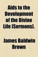 Aids To The Development Of The Divine Life [sermons]. di James Baldwin Brown edito da General Books Llc