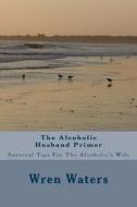 The Alcoholic Husband Primer: Survival Tips for the Alcoholic's Wife di Wren Waters edito da Createspace Independent Publishing Platform
