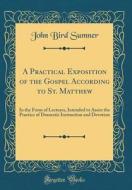 A Practical Exposition of the Gospel According to St. Matthew: In the Form of Lectures, Intended to Assist the Practice of Domestic Instruction and De di John Bird Sumner edito da Forgotten Books