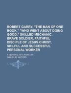 Robert Garry, "the Man Of One Book," "who Went About Doing Good," Skilled Mechanic, Brave Soldier, Faithful Disciple Of Jesus Christ, Skilful di Samuel M. Sayford edito da General Books Llc