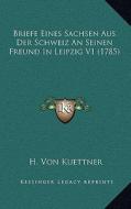 Briefe Eines Sachsen Aus Der Schweiz an Seinen Freund in Leipzig V1 (1785) di H. Von Kuettner edito da Kessinger Publishing
