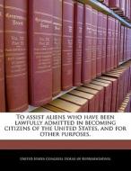 To Assist Aliens Who Have Been Lawfully Admitted In Becoming Citizens Of The United States, And For Other Purposes. edito da Bibliogov