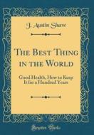The Best Thing in the World: Good Health, How to Keep It for a Hundred Years (Classic Reprint) di J. Austin Shaw edito da Forgotten Books