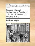 Present State Of Husbandry In Scotland. ... In Two Volumes. ... Volume 1 Of 2 di Andrew Wight edito da Gale Ecco, Print Editions