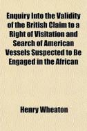 Enquiry Into The Validity Of The British Claim To A Right Of Visitation And Search Of American Vessels Suspected To Be Engaged In The African di Henry Wheaton edito da General Books Llc