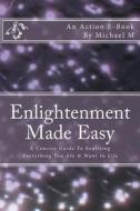 Enlightenment Made Easy: A Concise Guide to Realizing Everything You Are & Want in Life di Michael M edito da Createspace