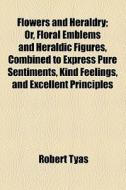 Flowers And Heraldry; Or, Floral Emblems And Heraldic Figures, Combined To Express Pure Sentiments, Kind Feelings, And Excellent Principles di Robert Tyas edito da General Books Llc