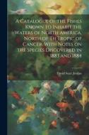 A Catalogue of the Fishes Known to Inhabit the Waters of North America, North of th Tropic of Cancer, With Notes on the Species Discovered in 1883 and di David Starr Jordan edito da LEGARE STREET PR