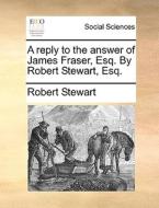 A Reply To The Answer Of James Fraser, Esq. By Robert Stewart, Esq di Robert Stewart edito da Gale Ecco, Print Editions
