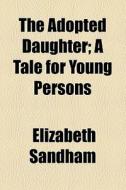 The Adopted Daughter; A Tale For Young Persons di Elizabeth Sandham edito da General Books Llc