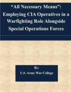 All Necessary Means: Employing CIA Operatives in a Warfighting Role Alongside Special Operations Forces di U. S. Army War College edito da Createspace