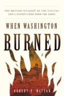 When Washington Burned: The British Invasion of the Capital and a Nation's Rise from the Ashes di Robert P. Watson edito da GEORGETOWN UNIV PR