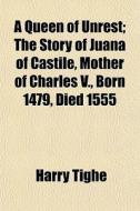 A Queen Of Unrest; The Story Of Juana Of Castile, Mother Of Charles V., Born 1479, Died 1555 di Harry Tighe edito da General Books Llc