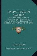 Twelve Years in America: Being Observations on the Country, the People, Institutions, and Religion; With Notices of Slavery and the Late War (1 di James Shaw edito da Kessinger Publishing