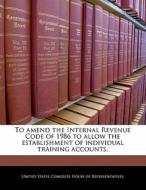 To Amend The Internal Revenue Code Of 1986 To Allow The Establishment Of Individual Training Accounts. edito da Bibliogov