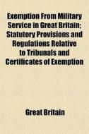 Exemption From Military Service In Great Britain; Statutory Provisions And Regulations Relative To Tribunals And Certificates Of Exemption Under The M di Great Britain edito da General Books Llc