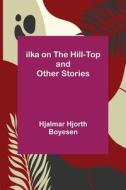 Ilka on the Hill-Top and Other Stories di Hjalmar Hjorth Boyesen edito da Alpha Editions