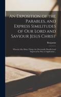 An Exposition of the Parables, and Express Similitudes of Our Lord and Saviour Jesus Christ: Wherein Also Many Things Are Doctrinally Handled and Impr di Benjamin Keach edito da LEGARE STREET PR