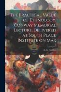 The Practical Value of Ethnology. Conway Memorial Lecture, Delivered at South Place Institute on Mar di A. C. Haddon edito da LEGARE STREET PR