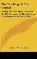The Teaching of the Church: During the First Three Centuries on the Doctrines of the Christian Priesthood and Sacrifice (1874) di Charles Bernard Drake edito da Kessinger Publishing