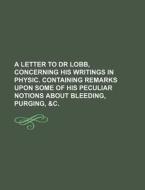 A Letter To Dr Lobb, Concerning His Writings In Physic. Containing Remarks Upon Some Of His Peculiar Notions About Bleeding, Purging, &c. di Books Group edito da General Books Llc
