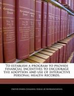 To Establish A Program To Provide Financial Incentives To Encourage The Adoption And Use Of Interactive Personal Health Records. edito da Bibliogov