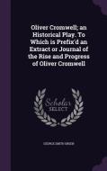 Oliver Cromwell; An Historical Play. To Which Is Prefix'd An Extract Or Journal Of The Rise And Progress Of Oliver Cromwell di George Smith Green edito da Palala Press