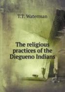 The Religious Practices Of The Diegueno Indians di T T Waterman edito da Book On Demand Ltd.