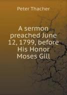 A Sermon Preached June 12, 1799, Before His Honor Moses Gill di Peter Thacher edito da Book On Demand Ltd.