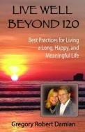 Live Well Beyond 120: Best Practices To Live a Long, Happy and Meaningful Life di Gregory Robert Damian edito da LIGHTNING SOURCE INC