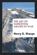 The Art of Subsisting Armies in War di Henry G. Sharpe edito da Trieste Publishing