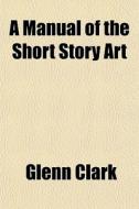 A Manual Of The Short Story Art di Glenn Clark edito da General Books Llc