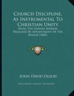 Church Discipline, as Instrumental to Christian Unity: Being the Annual Sermon, Preached by Appointment of the Bishop (1843) di John David Ogilby edito da Kessinger Publishing
