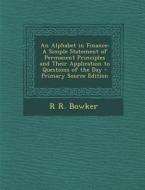 An Alphabet in Finance: A Simple Statement of Permanent Principles and Their Application to Questions of the Day - Primary Source Edition di R. R. Bowker edito da Nabu Press