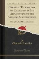 Chemical Technology, or Chemistry in Its Applications to the Arts and Manufactures, Vol. 1: Part I, Fuel and Its Applications (Classic Reprint) di Edmund Ronalds edito da Forgotten Books