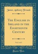 The English in Ireland in the Eighteenth Century, Vol. 3 of 3 (Classic Reprint) di James Anthony Froude edito da Forgotten Books