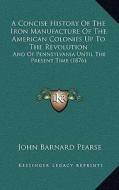 A Concise History of the Iron Manufacture of the American Colonies Up to the Revolution: And of Pennsylvania Until the Present Time (1876) di John Barnard Pearse edito da Kessinger Publishing