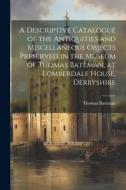 A Descriptive Catalogue of the Antiquities and Miscellaneous Objects Preserved in the Museum of Thomas Bateman, at Lomberdale House, Derbyshire di Thomas Bateman edito da LEGARE STREET PR