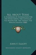 All about Texas: A Handbook of Information for the Home Seeker, the Capitalist, the Prospector, the Tourist, the Health Hunter (1888) di John F. Elliott edito da Kessinger Publishing