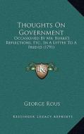 Thoughts on Government: Occasioned by Mr. Burke's Reflections, Etc., in a Letter to a Friend (1791) di George Rous edito da Kessinger Publishing