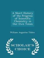 A Short History Of The Progress Of Scientific Chemistry In Our Own Times - Scholar's Choice Edition di William Augustus Tilden edito da Scholar's Choice