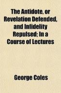 The Antidote, Or Revelation Defended, And Infidelity Repulsed; In A Course Of Lectures di George Coles edito da General Books Llc