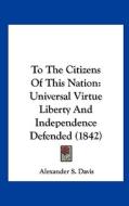 To the Citizens of This Nation: Universal Virtue Liberty and Independence Defended (1842) di Alexander S. Davis edito da Kessinger Publishing