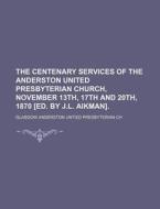 The Centenary Services of the Anderston United Presbyterian Church, November 13th, 17th and 20th, 1870 [Ed. by J.L. Aikman] di Glasgow Anderston Untied Ch edito da Rarebooksclub.com