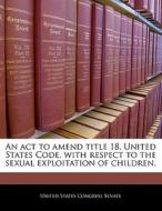 An Act To Amend Title 18, United States Code, With Respect To The Sexual Exploitation Of Children. edito da Bibliogov