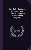 How To Do Business By Letter, And Training Course In Conversational English di Sherwin Cody edito da Palala Press