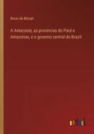 A Amazonia, as provincias do Pará e Amazonas, e o governo central do Brazil di Barao de Marajó edito da Outlook Verlag
