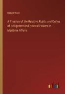 A Treatise of the Relative Rights and Duties of Belligerent and Neutral Powers in Maritime Affairs di Robert Ward edito da Outlook Verlag