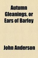 Autumn Gleanings, Or Ears Of Barley di John Anderson edito da General Books Llc
